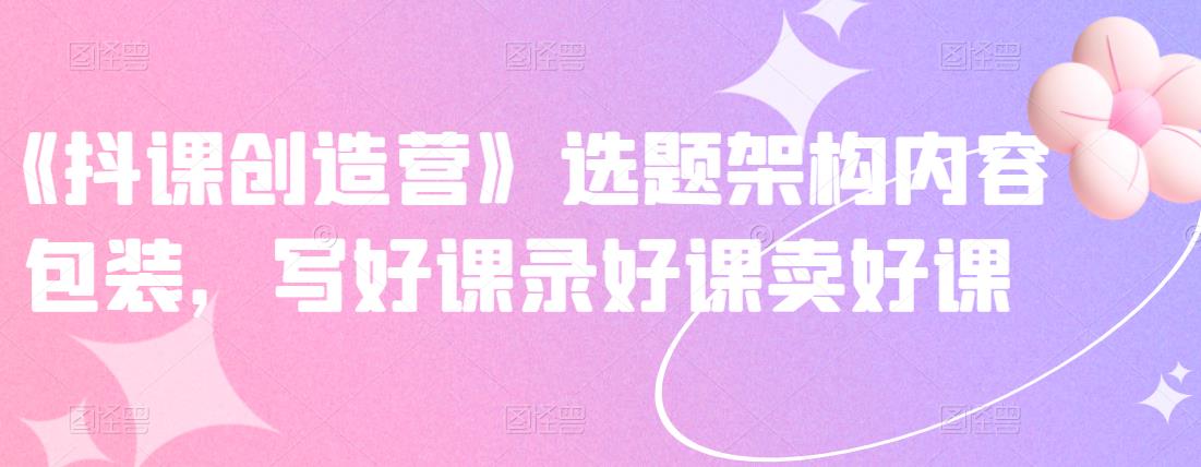 《抖课创造营》选题架构内容包装，写好课录好课卖好课-问小徐资源宝库