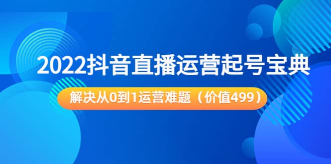 2022抖音直播运营起号宝典：解决从0到1运营难题（价值499）-问小徐资源宝库