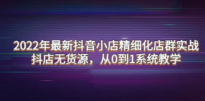2022年最新抖音小店精细化店群实战，抖店无货源，从0到1系统教学-问小徐资源宝库