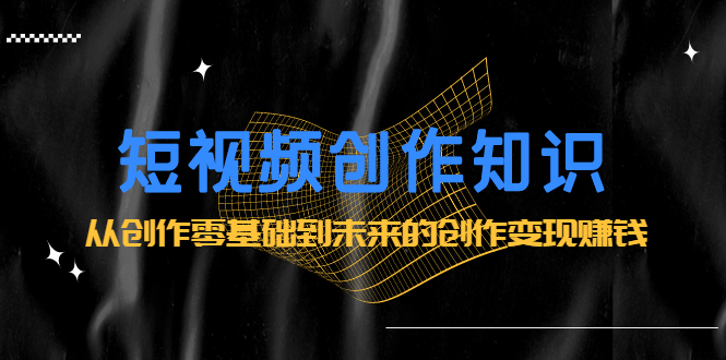 短视频创作知识：从创作零基础到未来的创作变现赚钱-问小徐资源宝库