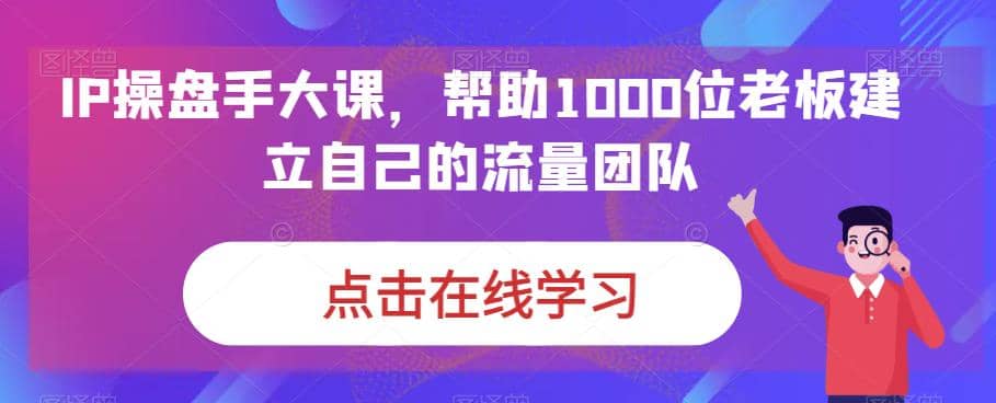 IP-操盘手大课，帮助1000位老板建立自己的流量团队（13节课）-问小徐资源宝库